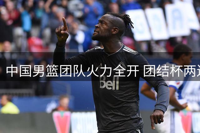 中国男篮团队火力全开 团结杯两连胜展现阵容深度
