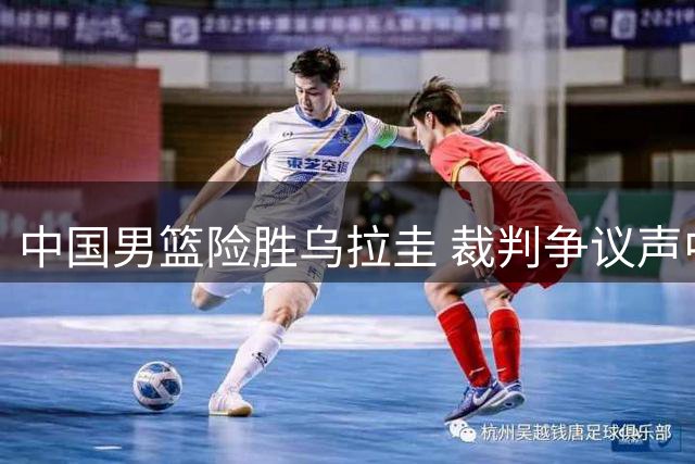中国男篮险胜乌拉圭 裁判争议声中暴露战术短板