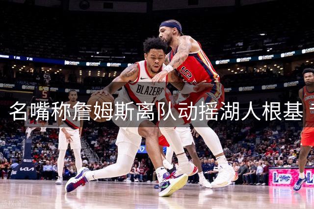 名嘴称詹姆斯离队动摇湖人根基 专家驳斥离谱言论