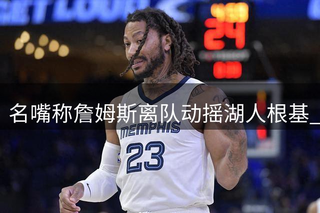名嘴称詹姆斯离队动摇湖人根基 专家驳斥离谱言论