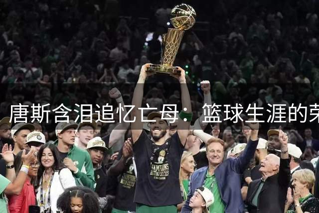 唐斯含泪追忆亡母：篮球生涯的荣耀背后是难以弥补的亲情遗憾