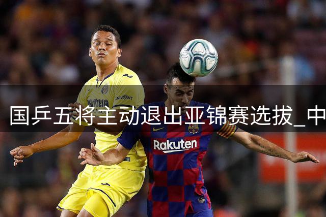 国乒五将主动退出亚锦赛选拔 中国乒协公布参赛方案