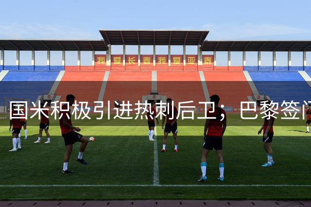 国米积极引进热刺后卫；巴黎签门将拟租借尤文