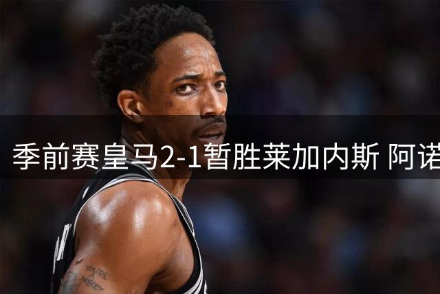 季前赛皇马2-1暂胜莱加内斯 阿诺德手术刀长传惊艳全场