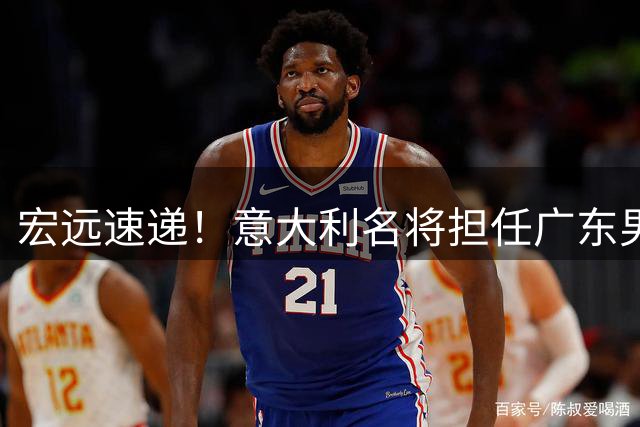 宏远速递！意大利名将担任广东男篮主教练，徐昕解除租借合约，2.05锋线试训广东