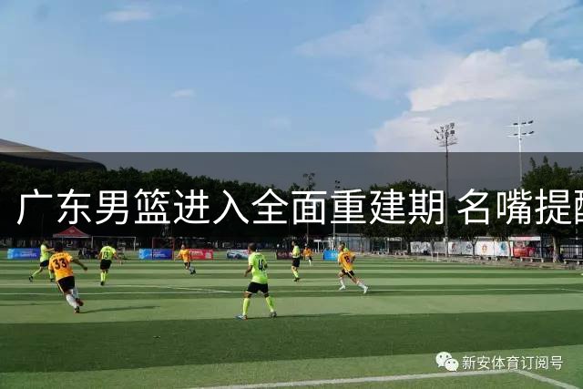 广东男篮进入全面重建期 名嘴提醒球迷需保持耐心