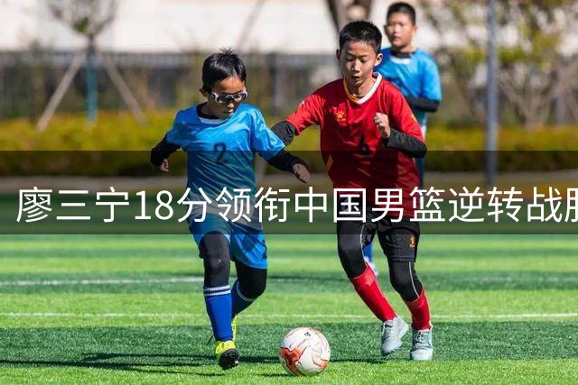廖三宁18分领衔中国男篮逆转战胜格鲁吉亚队