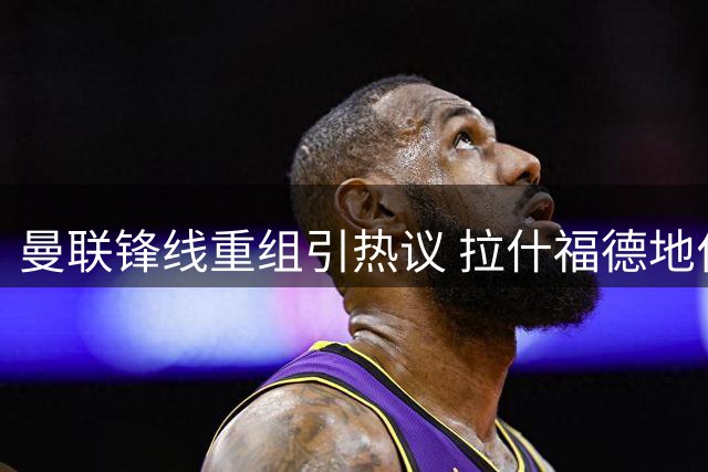 曼联锋线重组引热议 拉什福德地位岌岌可危