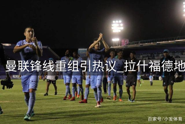 曼联锋线重组引热议 拉什福德地位岌岌可危