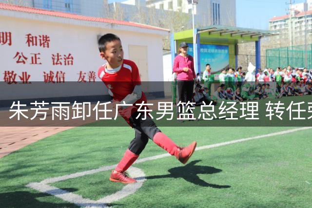 朱芳雨卸任广东男篮总经理 转任荣誉顾问续写传奇