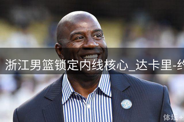 浙江男篮锁定内线核心 达卡里-约翰逊续约后将补强外线火力