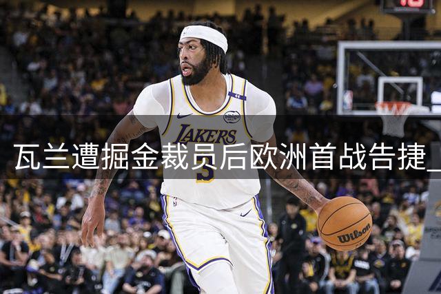 瓦兰遭掘金裁员后欧洲首战告捷 高效20+9助新东家取胜