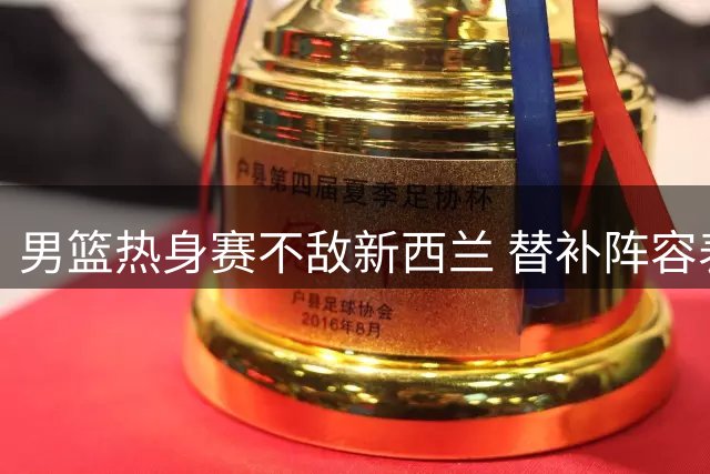 男篮热身赛不敌新西兰 替补阵容表现抢眼