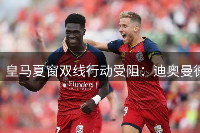 皇马夏窗双线行动受阻：迪奥曼德签约临门一脚 罗德里收购计划暂缓