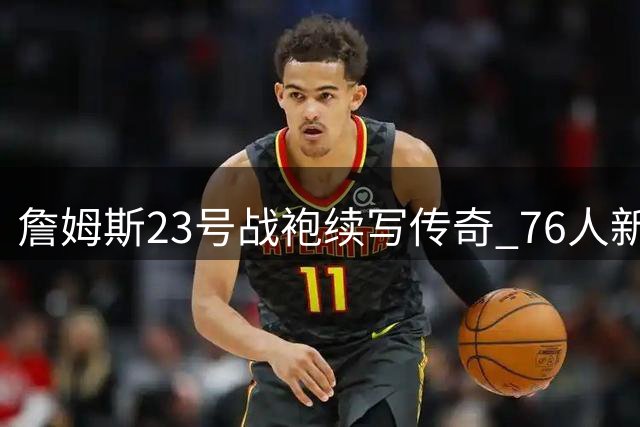 詹姆斯23号战袍续写传奇 76人新赛季球衣号码尘埃落定