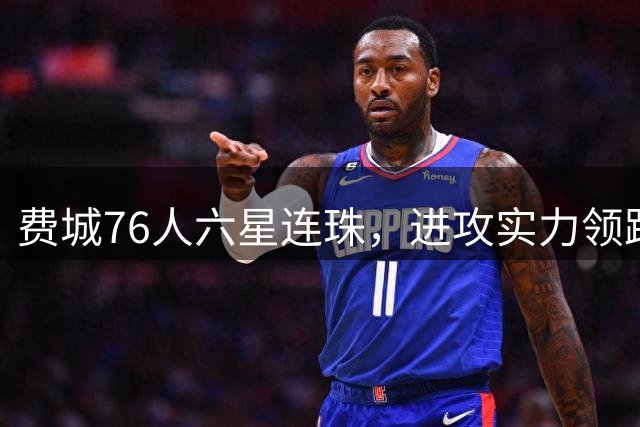 费城76人"六星连珠"，进攻实力领跑联盟